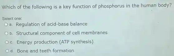 Which of the following is a key function of phosphorus in the human body?
Select one:
a. Regulation of acid -base balance
b. Structural component of cell membranes
c. Energy production (ATP synthesis)
d. Bone and teeth formation
