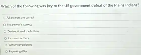 Which of the following was key to the US government defeat of the Plains Indians?
All answers are correct
No answer is correct
Destruction of the buffalo
Increased settlers
Winter campaigning
Repeating rifles