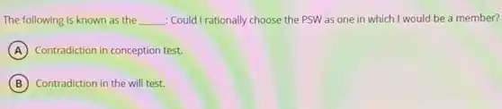 The following is known as the __ : Could I rationally choose the PSW as one in which I would be a member?
A Contradiction in conception test.
B Contradiction in the will test.