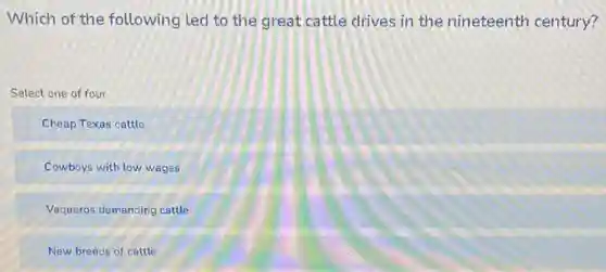 Which of the following led to the great cattle drives in the nineteenth century?
Select one of four
Cheap Texas cattle
Cowboys with low wages
Vaqueros demanding cattle
New breeds of cattle
