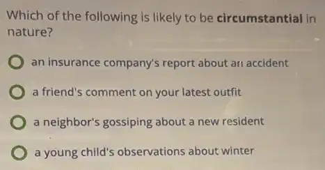 Which of the following is likely to be circumstantial in
nature?
an insurance company's report about ari accident
a friend's comment on your latest outfit
a neighbor's gossiping about a new resident
a young child's observations about winter