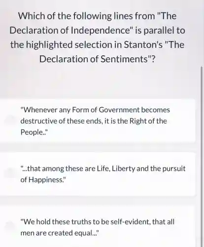 Which of the following lines from "The
Declaration of Independence " is parallel to
the highlighted selection in Stanton's "The
Declaration of Sentiments 112
"Whenever any Form of Government becomes
destructive of these ends, it is the Right of the
People.."
"...that among these are Life , Liberty and the pursuit
of Happiness."
"We hold these truths to be self -evident, that all