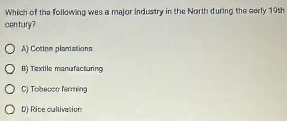 Which of the following was a major industry in the North during the early 19th
century?
A) Cotton plantations
B) Textile manufacturing
C) Tobacco farming
D) Rice cultivation