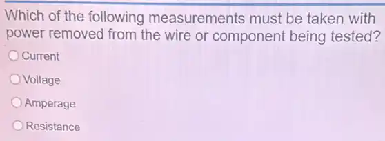 Which of the following measurements must be taken with
power removed from the wire or component being tested?
Current
Voltage
Amperage
Resistance