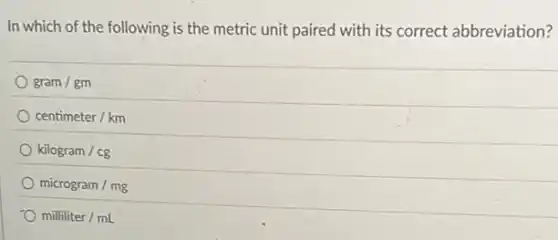 In which of the following is the metric unit paired with its correct abbreviation?
gram/gm
centimeter/km
kilogram/cg
microgram/mg
milliliter/mL