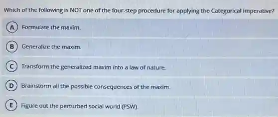 Which of the following is NOT one of the four-step procedure for applying the Categorical Imperative?
A Formulate the maxim.
B Generalize the maxim.
C Transform the generalized maxim into a law of nature.
D Brainstorm all the possible consequences of the maxim.
E Figure out the perturbed social world (PSW).