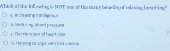 Which of the following is NOT one of the many benefits,of relaxing breathing?
a. Increasing intelligence
b. Reducing blood pressure
c. Deceleration of heart rate
d. Helping to cope with test anxiety