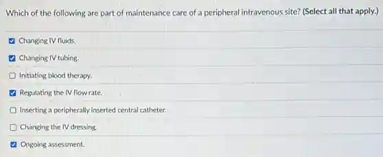 Which of the following are part of maintenance care of a peripheral intravenous site? (Select all that apply.)
(4) Changing IV fluids.
Changing IV tubing.
D Initiating blood therapy.
Regulating the IV flow rate.
Inserting a peripherally inserted central catheter.
Changing the IV dressing.
(2) Ongoing assessment.