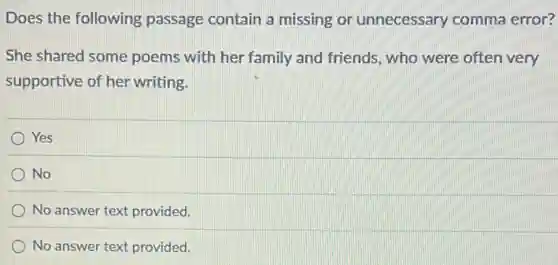 Does the following passage contain a missing or unnecessary comma error?
She shared some poems with her family and friends, who were often very
supportive of her writing.
Yes
No
No answer text provided.
No answer text provided.