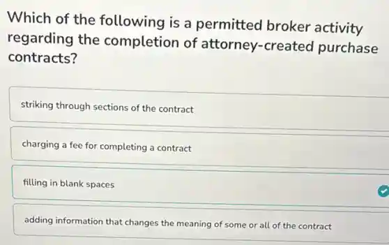 Which of the following is a permitted broker activity
regarding the completion of attorney-created purchase
contracts?
striking through sections of the contract
charging a fee for completing a contract
filling in blank spaces
adding information that changes the meaning of some or all of the contract