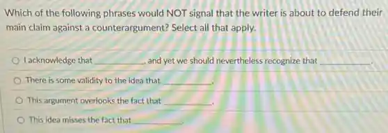 Which of the following phrases would NOT signal that the writer is about to defend their
main claim against a counterargument? Select all that apply.
I acknowledge that __ , and yet we should nevertheless recognize that __
There is some validity to the idea that __
This argument overlooks the fact that __
This idea misses the fact that __