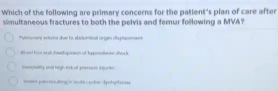 Which of the following are primary concerns for the patient's plan of care after
simultaneous fractures to both the polvis and femur following a MVA?
Pulmonary edema due to abdominal organ displacement
Blood loss and development of hypovolomic shock
Immobility and high risk of pressure injuries
Severe pain resulting in acute cardiac dysthythmias