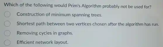 Which of the following would Prim's Algorithm probably not be used for?
Construction of minimum spanning trees.
Shortest path between two vertices chosen after the algorithm has run.
Removing cycles in graphs.
Efficient network layout.