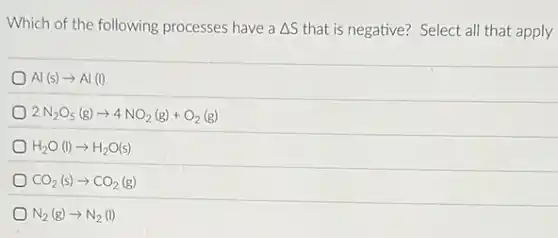 Which of the following processes have a Delta S that is negative? Select all that apply
Al(s)arrow Al(l)
2N_(2)O_(5)(g)arrow 4NO_(2)(g)+O_(2)(g)
H_(2)O(l)arrow H_(2)O(s)
CO_(2)(s)arrow CO_(2)(g)
N_(2)(g)arrow N_(2)(l)