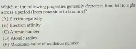 Which of the following properties generally decreases from left to right
across a period (from potassium to bromine)?
(A) Electronegativity
(B) Electron affinity
(C) Atomic number
(D) Atomic radius
(E) Maximum value of oxidation number