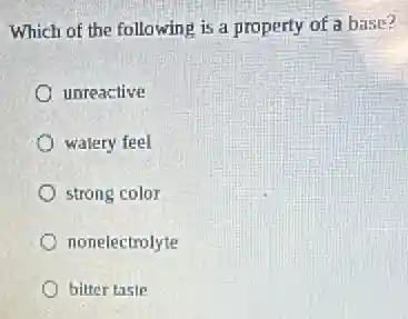 Which of the following is a property of a base?
unreactive
watery feel
strong color
nonelectrolyte
bitter taste
