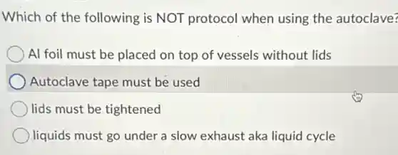 Which of the following is NOT protocol when using the autoclave?
Al foil must be placed on top of vessels without lids
Autoclave tape must be used
lids must be tightened
liquids must go under a slow exhaust aka liquid cycle
