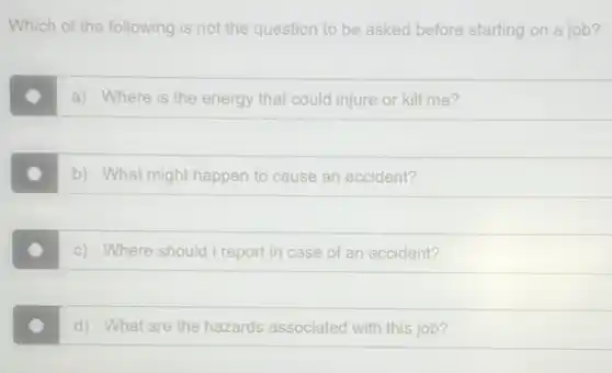 Which of the following is not the question to be asked before starting on a job?
a) Where is the energy that could injure or kill me?
b) What might happen to cause an accident?
c) Where should I report in case of an accident?
d) What are the hazards associated with this job?