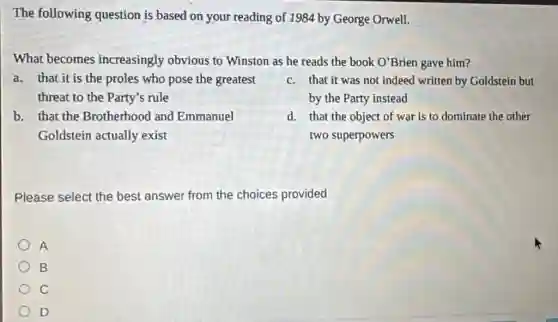 The following question is based on your reading of 1984 by George Orwell.
What becomes increasingly obvious to Winston as he reads the book O'Brien gave him?
a. that it is the proles who pose the greatest
threat to the Party's rule
c. that it was not indeed written by Goldstein but
by the Party instead
b. that the Brotherhood and Emmanuel
Goldstein actually exist
d. that the object of war is to dominate the other
two superpowers
Please select the best answer from the choices provided
A
B
C
D