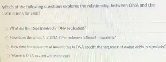 Which of the following questions explores the relationship between DNA and the
instructions for cells?
What are the steps involved in DNA replication?
How does the amount of DNA differ between different organisms?
How does the sequence of nucleotides in DNA specify the sequence of amino acids in a protein?
Where is DNA located within the cell?