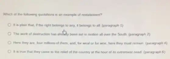 Which of the following quotations is an example of restatement?
It is plain that if the right belongs to any, it belongs to all. (paragraph 1)
The work of destruction has already been set in motion all over the South. (paragraph 2)
Here they are, four millions of them, and for weal or for woe, here they must remain. (paragraph 4)
It is true that they came to the relief of the country at the hour of its extremest need. (paragraph 6)