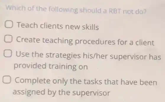 Which of the following should a RBT not do?
Teach clients new skills
Create teaching procedures for a client
Use the strategies his/her supervisor has
provided training on
Complete only the tasks that have been
assigned by the supervisor