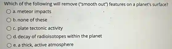 Which of the following will remove ("smooth out") features on a planet's surface?
a. meteor impacts
b. none of these
c. plate tectonic activity
d. decay of radioisotopes within the planet
e. a thick, active atmosphere