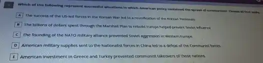 Which of the following represent successful situations in which American policy contained the spread of communicant Choose all that supply.
A
The success of the US-led forces in the Korean War led to a reunification of the Korean Perimula
The billions of dollars spent through the Marshal Plan to rebuild Europe helped prevent Sovet infuence
C The founding of the NATO milkary alliance prevented Solet aggression in Westem Europe
D American military supplies sent to the Nationalist forces in China led to a defeat of the Communist forces
American Investment in Greece and Turkey prevented communist takeovers of those nations