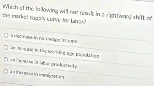 Which of the following will not result in a rightward shift of
the market supply curve for labor?
a decrease in non-wage income
an increase in the working-age population
an increase in labor productivity
an increase in immigration