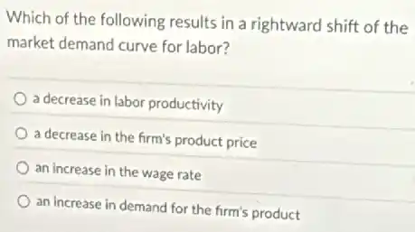 Which of the following results in a rightward shift of the
market demand curve for labor?
a decrease in labor productivity
a decrease in the firm's product price
an increase in the wage rate
an increase in demand for the firm's product