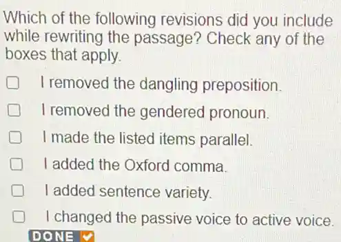 Which of the following revisions did you include
while rewriting the passage? Check any of the
boxes that apply.
I removed the dangling preposition.
I removed the gendered pronoun.
I made the listed items parallel.
I added the Oxford comma.
I added sentence variety.
I changed the passive voice to active voice.