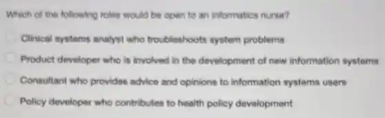 Which of the following roles would be open to an informatics nurse?
Clinical systems analyst who troubleshoots system problems
Product developer who is involved in the development of new information systems
Consultant who provides advice and opinions to information systems users
Policy developer who contributes to health policy development