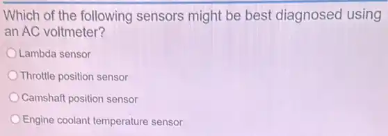Which of the following sensors might be best diagnosed using
an AC voltmeter?
Lambda sensor
Throttle position sensor
Camshaft position sensor
Engine coolant temperature sensor