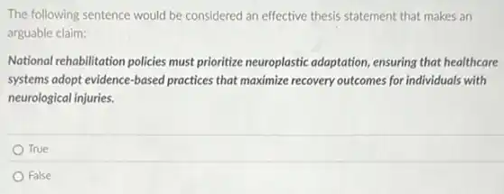 The following sentence would be considered an effective thesis statement that makes an
arguable claim:
National rehabilitation policies must prioritize neuroplastic adaptation, ensuring that healthcare
systems adopt evidence-based practices that maximize recovery outcomes for individuals with
neurological injuries.
True
False