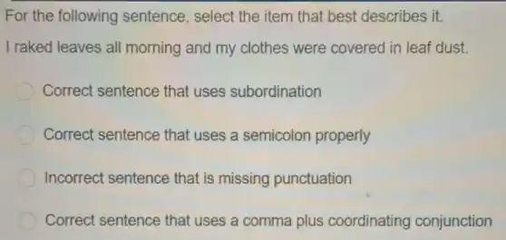 For the following sentence, select the item that best describes it.
I raked leaves all morning and my clothes were covered in leaf dust.
Correct sentence that uses subordination
Correct sentence that uses a semicolon properly
Incorrect sentence that is missing punctuation
Correct sentence that uses a comma plus coordinating conjunction