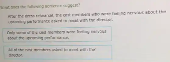 What does the following sentence suggest?
After the dress rehearsal, the cast members who were feeling nervous about the
upcoming performance asked to meet with the director.
Only some of the cast members were feeling nervous
about the upcoming performance.
All of the cast members asked to meet with the
director.