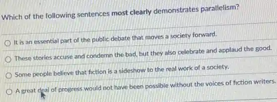 Which of the following sentences most clearly demonstrates parallelism?
It is an essential part of the public debate that moves a society forward.
These stories accuse and condemn the bad, but they also celebrate and applaud the good.
Some people believe that fiction is a sideshow to the real work of a society.
A great deal of progress would not have been possible without the voices of fiction writers.
