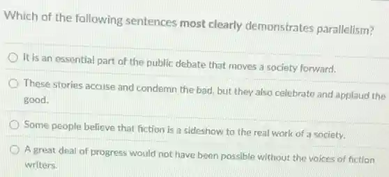 Which of the following sentences most clearly demonstrates parallelism?
It is an essential part of the public debate that moves a society forward.
These stories accuse and condemn the bad, but they also celebrate and applaud the
good.
Some people believe that fiction is a sideshow to the real work of a society.
A great deal of progress would not have been possible without the voices of fiction
writers.