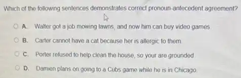 Which of the following sentences demonstrales correct pronoun antecedent agreement?
A. Walter got a job mowing lawns, and now him can buy video games
B. Carter cannot have a cat because her is allergic to them.
C. Porter refused to help clean the house so your are grounded
D. Damien plans on going to a Cubs game while he is in Chicago