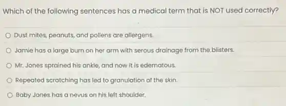 Which of the following sentences has a medical term that is NOT used correctly?
Dust mites, peanuts, and pollens are allergens.
Jamie has a large burn on her arm with serous drainage from the blisters.
Mr. Jones sprained his ankle, and now it is edematous.
Repeated scratching has led to granulation of the skin.
Baby Jones has a nevus on his left shoulder.
