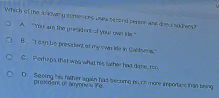 Which of the following sentences uses second person and direct address?
A. "You are the president of your own life."
B. "I can be president of my own life in California."
C. Perhaps that was what his father had done, too.
D. Seeing his father again had become much more important than being
president of anyone's life.