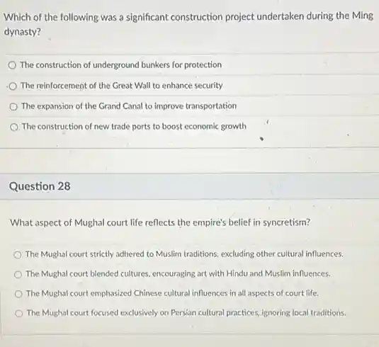 Which of the following was a significant construction project undertaken during the Ming
dynasty?
The construction of underground bunkers for protection
The reinforcement of the Great Wall to enhance security
The expansion of the Grand Canal to improve transportation
The construction of new trade ports to boost economic growth
Question 28
What aspect of Mughal court life reflects the empire's belief in syncretism?
The Mughal court strictly adhered to Muslim traditions excluding other cultural influences.
The Mughal court blended cultures, encouraging art with Hindu and Muslim influences.
The Mughal court emphasized Chinese cultural influences in all aspects of court life.
The Mughal court focused exclusively on Persian cultural practices, ignoring local traditions.