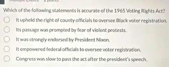 Which of the following statements is accurate of the 1965 Voting Rights Act?
It upheld the right of county officials to oversee Black voter registration.
Its passage was prompted by fear of violent protests.
It was strongly endorsed by President Nixon.
It empowered federal officials to oversee voter registration.
Congress was slow to pass the act after the president's speech.