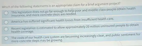Which of the following statements is an appropriate claim for a brief argument project?
This legislation does not go far enough to help poor and middle-class people obtain health
insurance, and more concrete steps are needed.
America has suffered significant health losses from insufficient health care.
Recent legislation is estimated to allow approximately 20 million uninsured people to obtain
health coverage.
The costs of our health care system are becoming increasingly clear, and public sentiment for
more concrete steps may be growing.