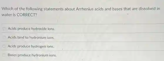 Which of the following statements about Arrhenius acids and bases that are dissolved in
water is CORRECT?
Acids produce hydroxide ions.
Acids bind to hydronium ions.
Acids produce hydrogen ions.
Bases produce hydronium ions.