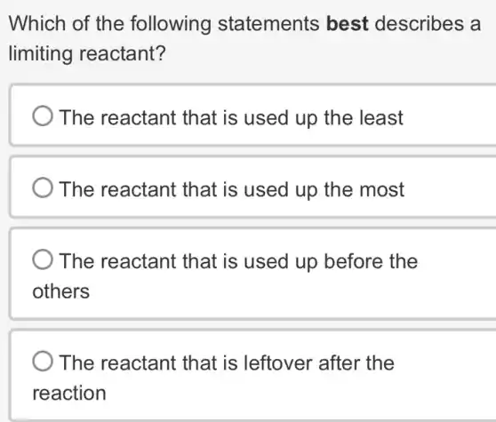 Which of the following statements best describes a
limiting reactant?
The reactant that is used up the least
The reactant that is used up the most
The reactant that is used up before the
others
The reactant that is leftover 'after the
reaction