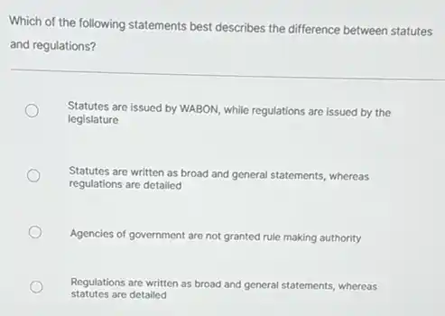 Which of the following statements best describes the difference between statutes
and regulations?
Statutes are issued by WABON, while regulations are issued by the
legislature
Statutes are written as broad and general statements whereas
regulations are detailed
Agencies of government are not granted rule making authority
statutes are detailed
Regulations are written as broad and general statements whereas