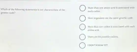 Which of the following statements is not characteristic of the
genetic code?
More than one amino acid is associated with
each codon.
Most organisms use the same genetic code.
More than one codon is associated with each
amino acid.
There are 64 possible codons.
IDON'T KNOWYET
