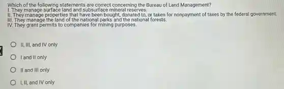 Which of the following statements are correct concerning the Bureau of Land Management?
I. They manage surface land and subsurface mineral reserves.
II. They manage properties that have been bought donated to, or taken for nonpayment of taxes by the federal government.
III. They manage the land of the national parks and the national forests.
IV. They grant permits to companies for mining purposes.
II, III, and IV only
I and II only
II and III only
I, II, and IV only