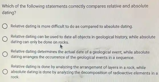 Which of the following statements correctly compares relative and absolute
dating?
Relative dating is more difficult to do as compared to absolute dating.
Relative dating can be used to date all objects in geological history, while absolute
dating can only be done on rocks.
Relative dating determines the actual date of a geological event, while absolute
dating arranges the occurrence of the geological events in a sequence.
Relative dating is done by analyzing the arrangement of layers in a rock, while
absolute dating is done by analyzing the decomposition of radioactive elements in a
rock.
